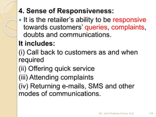 4. Sense of Responsiveness:
 It is the retailer’s ability to be responsive
towards customers’ queries, complaints,
doubts and communications.
It includes:
(i) Call back to customers as and when
required
(ii) Offering quick service
(iii) Attending complaints
(iv) Returning e-mails, SMS and other
modes of communications.
118Mr. John Pradeep Kumar, KJC
 