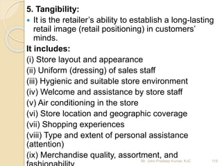 5. Tangibility:
 It is the retailer’s ability to establish a long-lasting
retail image (retail positioning) in customers’
minds.
It includes:
(i) Store layout and appearance
(ii) Uniform (dressing) of sales staff
(iii) Hygienic and suitable store environment
(iv) Welcome and assistance by store staff
(v) Air conditioning in the store
(vi) Store location and geographic coverage
(vii) Shopping experiences
(viii) Type and extent of personal assistance
(attention)
(ix) Merchandise quality, assortment, and
119Mr. John Pradeep Kumar, KJC
 