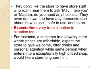  They don’t like the store to have store staff
who roam near them to ask ‘May I help you’
or ‘Madam, do you need any help’ etc. They
even don’t want to have any demonstration
about ‘how to use’, ‘safe to use’ and so on.
 Expectations vary from situation to
situation too.
 For Instance, a customer in a Jewelry store
where prices are affordable, expect the
store to give welcome, offer drinks and
personal attention while same person when
enters into a exceptionally high priced shop,
would like a store to ignore him.
122Mr. John Pradeep Kumar, KJC
 