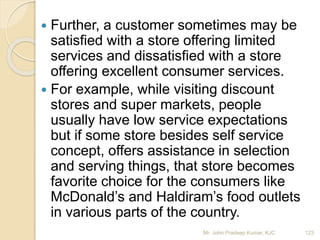  Further, a customer sometimes may be
satisfied with a store offering limited
services and dissatisfied with a store
offering excellent consumer services.
 For example, while visiting discount
stores and super markets, people
usually have low service expectations
but if some store besides self service
concept, offers assistance in selection
and serving things, that store becomes
favorite choice for the consumers like
McDonald’s and Haldiram’s food outlets
in various parts of the country.
123Mr. John Pradeep Kumar, KJC
 