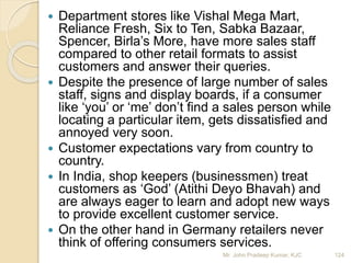 Department stores like Vishal Mega Mart,
Reliance Fresh, Six to Ten, Sabka Bazaar,
Spencer, Birla’s More, have more sales staff
compared to other retail formats to assist
customers and answer their queries.
 Despite the presence of large number of sales
staff, signs and display boards, if a consumer
like ‘you’ or ‘me’ don’t find a sales person while
locating a particular item, gets dissatisfied and
annoyed very soon.
 Customer expectations vary from country to
country.
 In India, shop keepers (businessmen) treat
customers as ‘God’ (Atithi Deyo Bhavah) and
are always eager to learn and adopt new ways
to provide excellent customer service.
 On the other hand in Germany retailers never
think of offering consumers services.
124Mr. John Pradeep Kumar, KJC
 