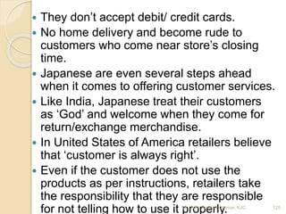  They don’t accept debit/ credit cards.
 No home delivery and become rude to
customers who come near store’s closing
time.
 Japanese are even several steps ahead
when it comes to offering customer services.
 Like India, Japanese treat their customers
as ‘God’ and welcome when they come for
return/exchange merchandise.
 In United States of America retailers believe
that ‘customer is always right’.
 Even if the customer does not use the
products as per instructions, retailers take
the responsibility that they are responsible
for not telling how to use it properly. 125Mr. John Pradeep Kumar, KJC
 