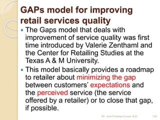 GAPs model for improving
retail services quality
 The Gaps model that deals with
improvement of service quality was first
time introduced by Valerie Zenthaml and
the Center for Retailing Studies at the
Texas A & M University.
 This model basically provides a roadmap
to retailer about minimizing the gap
between customers’ expectations and
the perceived service (the service
offered by a retailer) or to close that gap,
if possible.
126Mr. John Pradeep Kumar, KJC
 