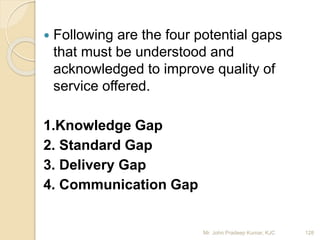  Following are the four potential gaps
that must be understood and
acknowledged to improve quality of
service offered.
1.Knowledge Gap
2. Standard Gap
3. Delivery Gap
4. Communication Gap
128Mr. John Pradeep Kumar, KJC
 