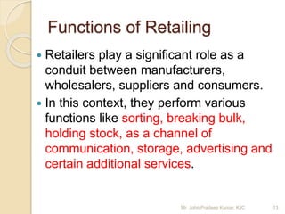 Functions of Retailing
 Retailers play a significant role as a
conduit between manufacturers,
wholesalers, suppliers and consumers.
 In this context, they perform various
functions like sorting, breaking bulk,
holding stock, as a channel of
communication, storage, advertising and
certain additional services.
13Mr. John Pradeep Kumar, KJC
 