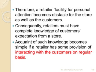  Therefore, a retailer ‘facility for personal
attention’ becomes obstacle for the store
as well as the customers.
 Consequently, retailers must have
complete knowledge of customers’
expectation from a store.
 Acquaint of such knowledge becomes
simple if a retailer has some provision of
interacting with the customers on regular
basis.
130Mr. John Pradeep Kumar, KJC
 