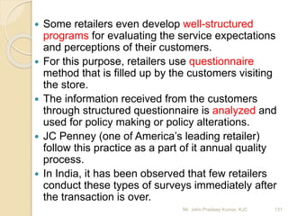  Some retailers even develop well-structured
programs for evaluating the service expectations
and perceptions of their customers.
 For this purpose, retailers use questionnaire
method that is filled up by the customers visiting
the store.
 The information received from the customers
through structured questionnaire is analyzed and
used for policy making or policy alterations.
 JC Penney (one of America’s leading retailer)
follow this practice as a part of it annual quality
process.
 In India, it has been observed that few retailers
conduct these types of surveys immediately after
the transaction is over.
131Mr. John Pradeep Kumar, KJC
 