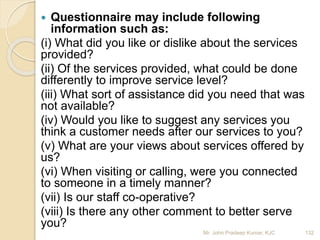  Questionnaire may include following
information such as:
(i) What did you like or dislike about the services
provided?
(ii) Of the services provided, what could be done
differently to improve service level?
(iii) What sort of assistance did you need that was
not available?
(iv) Would you like to suggest any services you
think a customer needs after our services to you?
(v) What are your views about services offered by
us?
(vi) When visiting or calling, were you connected
to someone in a timely manner?
(vii) Is our staff co-operative?
(viii) Is there any other comment to better serve
you?
132Mr. John Pradeep Kumar, KJC
 