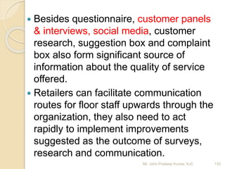  Besides questionnaire, customer panels
& interviews, social media, customer
research, suggestion box and complaint
box also form significant source of
information about the quality of service
offered.
 Retailers can facilitate communication
routes for floor staff upwards through the
organization, they also need to act
rapidly to implement improvements
suggested as the outcome of surveys,
research and communication.
133Mr. John Pradeep Kumar, KJC
 