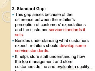 2. Standard Gap:
 This gap arises because of the
difference between the retailer’s
perception of customers’ expectations
and the customer service standards it
sets.
 Besides understanding what customers
expect, retailers should develop some
service standards.
 It helps store staff understanding how
the top management and store
customers define and evaluate a quality 134Mr. John Pradeep Kumar, KJC
 