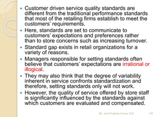  Customer driven service quality standards are
different from the traditional performance standards
that most of the retailing firms establish to meet the
customers’ requirements.
 Here, standards are set to communicate to
customers’ expectations and preferences rather
than to store concerns such as increasing turnover.
 Standard gap exists in retail organizations for a
variety of reasons.
 Managers responsible for setting standards often
believe that customers’ expectations are irrational or
illogical.
 They may also think that the degree of variability
inherent in service confronts standardization and
therefore, setting standards only will not work.
 However, the quality of service offered by store staff
is significantly influenced by the standards against
which customers are evaluated and compensated.
135Mr. John Pradeep Kumar, KJC
 