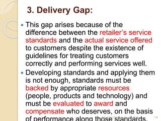 3. Delivery Gap:
 This gap arises because of the
difference between the retailer’s service
standards and the actual service offered
to customers despite the existence of
guidelines for treating customers
correctly and performing services well.
 Developing standards and applying them
is not enough, standards must be
backed by appropriate resources
(people, products and technology) and
must be evaluated to award and
compensate who deserves, on the basis
138Mr. John Pradeep Kumar, KJC
 