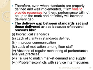  Therefore, even when standards are properly
defined and well implemented, if firm fails to
provide resources for them, performance will not
be up to the mark and definitely will increase
delivery gap.
 The delivery gap between standards set and
those delivered arises because of several
reasons like:
(i) Impractical standards
(ii) Lack of clarity in standards defined
(iii) Improper communication
(iv) Lack of motivation among floor staff
(v) Absence of regular monitoring of performance
analysis practices
(vi) Failure to match market demand and supply
(vii) Problems/conflicts with service intermediaries
139Mr. John Pradeep Kumar, KJC
 