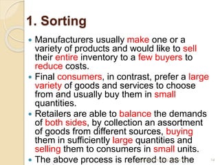 1. Sorting
 Manufacturers usually make one or a
variety of products and would like to sell
their entire inventory to a few buyers to
reduce costs.
 Final consumers, in contrast, prefer a large
variety of goods and services to choose
from and usually buy them in small
quantities.
 Retailers are able to balance the demands
of both sides, by collection an assortment
of goods from different sources, buying
them in sufficiently large quantities and
selling them to consumers in small units.
 The above process is referred to as the 14Mr. John Pradeep Kumar, KJC
 