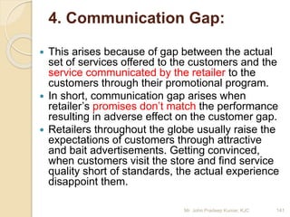 4. Communication Gap:
 This arises because of gap between the actual
set of services offered to the customers and the
service communicated by the retailer to the
customers through their promotional program.
 In short, communication gap arises when
retailer’s promises don’t match the performance
resulting in adverse effect on the customer gap.
 Retailers throughout the globe usually raise the
expectations of customers through attractive
and bait advertisements. Getting convinced,
when customers visit the store and find service
quality short of standards, the actual experience
disappoint them.
141Mr. John Pradeep Kumar, KJC
 