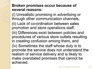 Broken promises occur because of
several reasons:
(i) Unrealistic promising in advertising or
through other communication channels,
(ii) Lack of co-ordination between sales
promotion and store operations staff,
(iii) Differences exist between policies and
procedures of various store outlets resulting
in creating confusion among them, and
(iv) Sometimes the staff whose duty is to
promote the service does not understand the
realism of service delivery and is likely to
make overstated promises that cannot be
achieved.
142Mr. John Pradeep Kumar, KJC
 