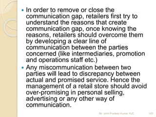  In order to remove or close the
communication gap, retailers first try to
understand the reasons that create
communication gap, once knowing the
reasons, retailers should overcome them
by developing a clear line of
communication between the parties
concerned (like intermediaries, promotion
and operations staff etc.)
 Any miscommunication between two
parties will lead to discrepancy between
actual and promised service. Hence the
management of a retail store should avoid
over-promising in personal selling,
advertising or any other way of
communication.
143Mr. John Pradeep Kumar, KJC
 