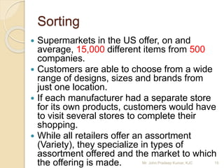 Sorting
 Supermarkets in the US offer, on and
average, 15,000 different items from 500
companies.
 Customers are able to choose from a wide
range of designs, sizes and brands from
just one location.
 If each manufacturer had a separate store
for its own products, customers would have
to visit several stores to complete their
shopping.
 While all retailers offer an assortment
(Variety), they specialize in types of
assortment offered and the market to which
the offering is made. 15Mr. John Pradeep Kumar, KJC
 