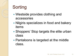 Sorting
 Westside provides clothing and
accessories
 Nilgiris specializes in food and bakery
items
 Shoppers’ Stop targets the elite urban
class
 Pantaloons is targeted at the middle
class.
16Mr. John Pradeep Kumar, KJC
 