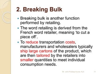 2. Breaking Bulk
 Breaking bulk is another function
performed by retailing.
 The word retailing is derived from the
French word retailer, meaning ‘to cut a
piece off’.
 To reduce transportation costs,
manufacturers and wholesalers typically
ship large cartons of the product, which
are then tailored by the retailers into
smaller quantities to meet individual
consumption needs.
17Mr. John Pradeep Kumar, KJC
 