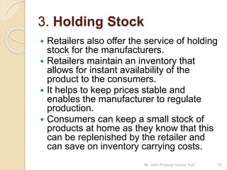 3. Holding Stock
 Retailers also offer the service of holding
stock for the manufacturers.
 Retailers maintain an inventory that
allows for instant availability of the
product to the consumers.
 It helps to keep prices stable and
enables the manufacturer to regulate
production.
 Consumers can keep a small stock of
products at home as they know that this
can be replenished by the retailer and
can save on inventory carrying costs.
18Mr. John Pradeep Kumar, KJC
 