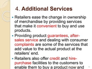 4. Additional Services
 Retailers ease the change in ownership
of merchandise by providing services
that make it convenient to buy and use
products.
 Providing product guarantees, after-
sales service and dealing with consumer
complaints are some of the services that
add value to the actual product at the
retailers’ end.
 Retailers also offer credit and hire-
purchase facilities to the customers to
enable them to buy a product now and 19Mr. John Pradeep Kumar, KJC
 