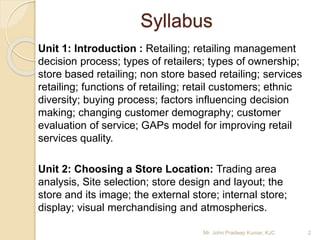 Syllabus
Unit 1: Introduction : Retailing; retailing management
decision process; types of retailers; types of ownership;
store based retailing; non store based retailing; services
retailing; functions of retailing; retail customers; ethnic
diversity; buying process; factors influencing decision
making; changing customer demography; customer
evaluation of service; GAPs model for improving retail
services quality.
Unit 2: Choosing a Store Location: Trading area
analysis, Site selection; store design and layout; the
store and its image; the external store; internal store;
display; visual merchandising and atmospherics.
2Mr. John Pradeep Kumar, KJC
 