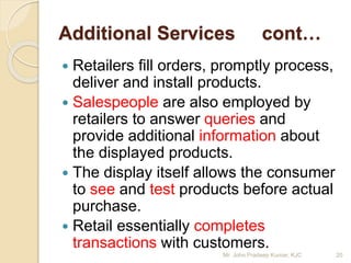 Additional Services cont…
 Retailers fill orders, promptly process,
deliver and install products.
 Salespeople are also employed by
retailers to answer queries and
provide additional information about
the displayed products.
 The display itself allows the consumer
to see and test products before actual
purchase.
 Retail essentially completes
transactions with customers.
20Mr. John Pradeep Kumar, KJC
 