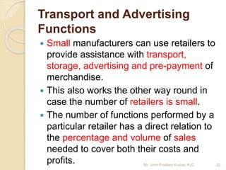 Transport and Advertising
Functions
 Small manufacturers can use retailers to
provide assistance with transport,
storage, advertising and pre-payment of
merchandise.
 This also works the other way round in
case the number of retailers is small.
 The number of functions performed by a
particular retailer has a direct relation to
the percentage and volume of sales
needed to cover both their costs and
profits. 22Mr. John Pradeep Kumar, KJC
 