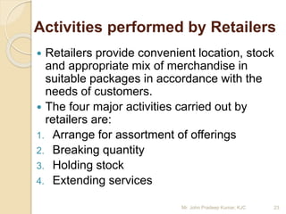 Activities performed by Retailers
 Retailers provide convenient location, stock
and appropriate mix of merchandise in
suitable packages in accordance with the
needs of customers.
 The four major activities carried out by
retailers are:
1. Arrange for assortment of offerings
2. Breaking quantity
3. Holding stock
4. Extending services
23Mr. John Pradeep Kumar, KJC
 