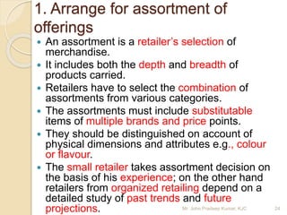 1. Arrange for assortment of
offerings
 An assortment is a retailer’s selection of
merchandise.
 It includes both the depth and breadth of
products carried.
 Retailers have to select the combination of
assortments from various categories.
 The assortments must include substitutable
items of multiple brands and price points.
 They should be distinguished on account of
physical dimensions and attributes e.g., colour
or flavour.
 The small retailer takes assortment decision on
the basis of his experience; on the other hand
retailers from organized retailing depend on a
detailed study of past trends and future
projections. 24Mr. John Pradeep Kumar, KJC
 