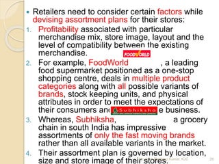  Retailers need to consider certain factors while
devising assortment plans for their stores:
1. Profitability associated with particular
merchandise mix, store image, layout and the
level of compatibility between the existing
merchandise.
2. For example, FoodWorld , a leading
food supermarket positioned as a one-stop
shopping centre, deals in multiple product
categories along with all possible variants of
brands, stock keeping units, and physical
attributes in order to meet the expectations of
their consumers and survive in the business.
3. Whereas, Subhiksha, a grocery
chain in south India has impressive
assortments of only the fast moving brands
rather than all available variants in the market.
4. Their assortment plan is governed by location,
size and store image of their stores. 26Mr. John Pradeep Kumar, KJC
 