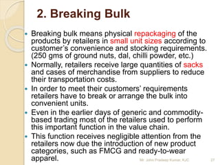2. Breaking Bulk
 Breaking bulk means physical repackaging of the
products by retailers in small unit sizes according to
customer’s convenience and stocking requirements.
(250 gms of ground nuts, dal, chilli powder, etc.)
 Normally, retailers receive large quantities of sacks
and cases of merchandise from suppliers to reduce
their transportation costs.
 In order to meet their customers’ requirements
retailers have to break or arrange the bulk into
convenient units.
 Even in the earlier days of generic and commodity-
based trading most of the retailers used to perform
this important function in the value chain.
 This function receives negligible attention from the
retailers now due the introduction of new product
categories, such as FMCG and ready-to-wear
apparel. 27Mr. John Pradeep Kumar, KJC
 