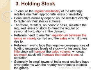 3. Holding Stock
 To ensure the regular availability of the offerings
retailers maintain appropriate levels of inventory.
 Consumers normally depend on the retailers directly
to replenish their stocks at home.
 Therefore, retailers, on periodic basis, maintain the
required levels of stock to meet the regular or
seasonal fluctuations in the demand.
 Retailers need to maintain equilibrium between the
range or variety carried and the sales which it gives
rise to.
 Retailers have to face the negative consequences of
holding unwanted levels of stock—for instance, too
little stock will hamper the sales volume, whereas,
too much stock will increase the retailer’s cost of
operation.
 Generally, in small towns of India most retailers have
arrangements with the nearby warehouses to stock
the goods. 28Mr. John Pradeep Kumar, KJC
 