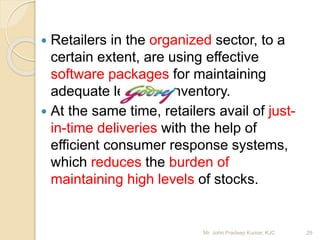  Retailers in the organized sector, to a
certain extent, are using effective
software packages for maintaining
adequate levels of inventory.
 At the same time, retailers avail of just-
in-time deliveries with the help of
efficient consumer response systems,
which reduces the burden of
maintaining high levels of stocks.
29Mr. John Pradeep Kumar, KJC
 