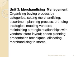 Unit 3: Merchandising Management:
Organising buying process by
categories; setting merchandising;
assortment planning process; branding
strategies; meeting vendors;
maintaining strategic relationships with
vendors; store layout; space planning;
presentation techniques; allocating
merchandising to stores.
3Mr. John Pradeep Kumar, KJC
 