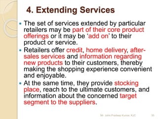 4. Extending Services
 The set of services extended by particular
retailers may be part of their core product
offerings or it may be ‘add on’ to their
product or service.
 Retailers offer credit, home delivery, after-
sales services and information regarding
new products to their customers, thereby
making the shopping experience convenient
and enjoyable.
 At the same time, they provide stocking
place, reach to the ultimate customers, and
information about the concerned target
segment to the suppliers.
30Mr. John Pradeep Kumar, KJC
 