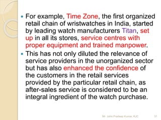  For example, Time Zone, the first organized
retail chain of wristwatches in India, started
by leading watch manufacturers Titan, set
up in all its stores, service centres with
proper equipment and trained manpower.
 This has not only diluted the relevance of
service providers in the unorganized sector
but has also enhanced the confidence of
the customers in the retail services
provided by the particular retail chain, as
after-sales service is considered to be an
integral ingredient of the watch purchase.
31Mr. John Pradeep Kumar, KJC
 