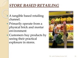 STORE BASED RETAILING
 A tangible based retailing
channel.
 Primarily operate from a
physical brick and mortar
environment
 Customers buy products by
seeing their practical
explosure in stores.
Mr. John Pradeep Kumar, KJC 33
 
