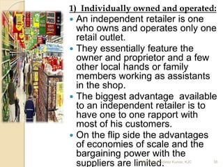 1) Individually owned and operated:
 An independent retailer is one
who owns and operates only one
retail outlet.
 They essentially feature the
owner and proprietor and a few
other local hands or family
members working as assistants
in the shop.
 The biggest advantage available
to an independent retailer is to
have one to one rapport with
most of his customers.
 On the flip side the advantages
of economies of scale and the
bargaining power with the
suppliers are limited.Mr. John Pradeep Kumar, KJC 35
 