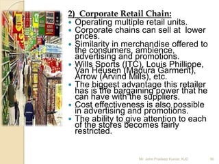2) Corporate Retail Chain:
 Operating multiple retail units.
 Corporate chains can sell at lower
prices.
 Similarity in merchandise offered to
the consumers, ambience,
advertising and promotions.
 Wills Sports (ITC), Louis Phillippe,
Van Heusen (Madura Garment),
Arrow (Arvind Mills), etc.
 The biggest advantage this retailer
has is the bargaining power that he
can have with the suppliers.
 Cost effectiveness is also possible
in advertising and promotions.
 The ability to give attention to each
of the stores becomes fairly
restricted.
36Mr. John Pradeep Kumar, KJC
 