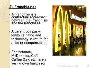 3) Franchising:
 A franchise is a
contractual agreement
between the franchiser
and the franchisee.
 A parent company
lends its name and
technology in return for
a fee or compensation.
 For instance,
McDonalds, Café
Coffee Day, etc., are a
well-known franchisor
Mr. John Pradeep Kumar, KJC 37
 