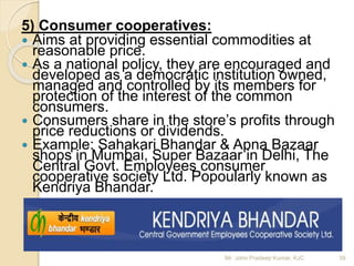 5) Consumer cooperatives:
 Aims at providing essential commodities at
reasonable price.
 As a national policy, they are encouraged and
developed as a democratic institution owned,
managed and controlled by its members for
protection of the interest of the common
consumers.
 Consumers share in the store’s profits through
price reductions or dividends.
 Example: Sahakari Bhandar & Apna Bazaar
shops in Mumbai, Super Bazaar in Delhi, The
Central Govt. Employees consumer
cooperative society Ltd. Popoularly known as
Kendriya Bhandar.
39Mr. John Pradeep Kumar, KJC
 