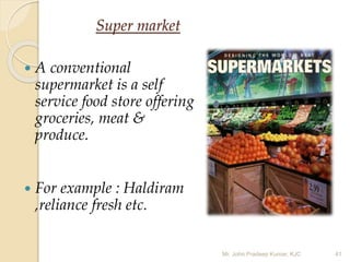 Super market
 A conventional
supermarket is a self
service food store offering
groceries, meat &
produce.
 For example : Haldiram
,reliance fresh etc.
Mr. John Pradeep Kumar, KJC 41
 