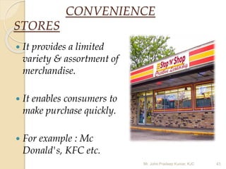 CONVENIENCE
STORES
 It provides a limited
variety & assortment of
merchandise.
 It enables consumers to
make purchase quickly.
 For example : Mc
Donald's, KFC etc.
Mr. John Pradeep Kumar, KJC 43
 