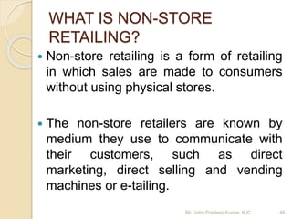 WHAT IS NON-STORE
RETAILING?
 Non-store retailing is a form of retailing
in which sales are made to consumers
without using physical stores.
 The non-store retailers are known by
medium they use to communicate with
their customers, such as direct
marketing, direct selling and vending
machines or e-tailing.
Mr. John Pradeep Kumar, KJC 46
 