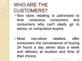 WHO ARE THE
CUSTOMERS?
 Non store retailing is patronized to
time conscious consumers and
consumers who can't easily go to
stores, or compulsive buyers.
 Most non-store retailers offer
consumers the convenience of buying
24 hours a day seven days a week
and delivery at location and time of
their choice.
Mr. John Pradeep Kumar, KJC 47
 
