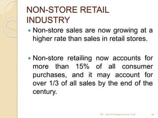 NON-STORE RETAIL
INDUSTRY
 Non-store sales are now growing at a
higher rate than sales in retail stores.
 Non-store retailing now accounts for
more than 15% of all consumer
purchases, and it may account for
over 1/3 of all sales by the end of the
century.
Mr. John Pradeep Kumar, KJC 48
 