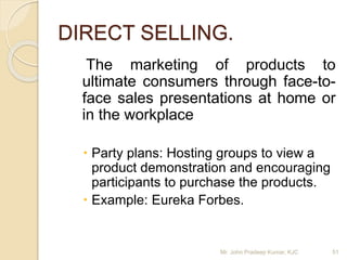 DIRECT SELLING.
The marketing of products to
ultimate consumers through face-to-
face sales presentations at home or
in the workplace
 Party plans: Hosting groups to view a
product demonstration and encouraging
participants to purchase the products.
 Example: Eureka Forbes.
Mr. John Pradeep Kumar, KJC 51
 
