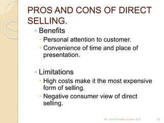 PROS AND CONS OF DIRECT
SELLING.
◦ Benefits
 Personal attention to customer.
 Convenience of time and place of
presentation.
◦ Limitations
 High costs make it the most expensive
form of selling.
 Negative consumer view of direct
selling.
Mr. John Pradeep Kumar, KJC 52
 